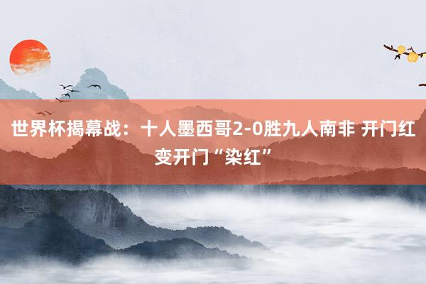 世界杯揭幕战：十人墨西哥2-0胜九人南非 开门红变开门“染红”