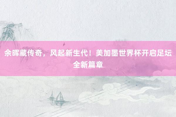 余晖藏传奇，风起新生代！美加墨世界杯开启足坛全新篇章