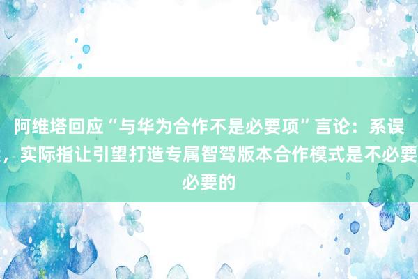 阿维塔回应“与华为合作不是必要项”言论：系误读，实际指让引望打造专属智驾版本合作模式是不必要的