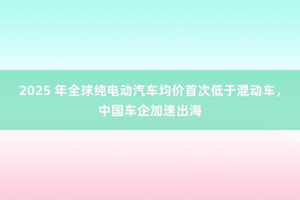 2025 年全球纯电动汽车均价首次低于混动车，中国车企加速出海