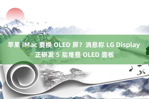 苹果 iMac 要换 OLED 屏？消息称 LG Display 正研发 5 层堆叠 OLED 面板