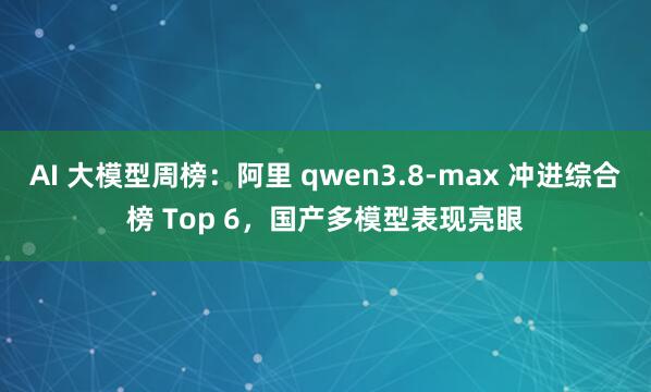 AI 大模型周榜：阿里 qwen3.8-max 冲进综合榜 Top 6，国产多模型表现亮眼