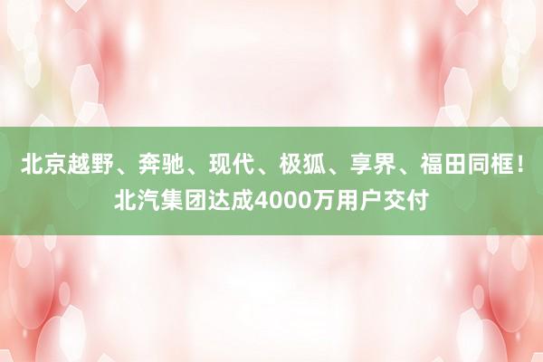 北京越野、奔驰、现代、极狐、享界、福田同框！北汽集团达成4000万用户交付