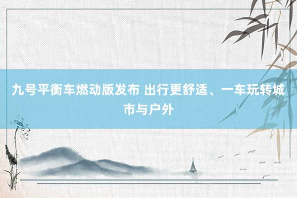 九号平衡车燃动版发布 出行更舒适、一车玩转城市与户外
