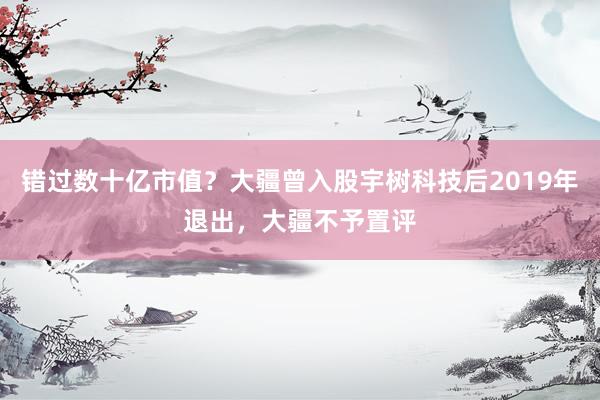 错过数十亿市值？大疆曾入股宇树科技后2019年退出，大疆不予置评