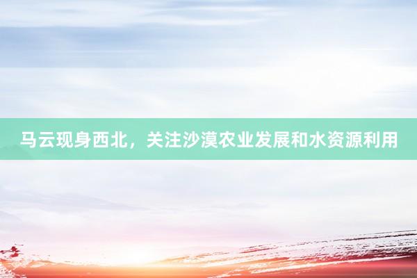 马云现身西北，关注沙漠农业发展和水资源利用