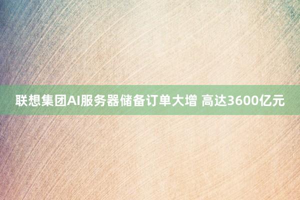 联想集团AI服务器储备订单大增 高达3600亿元