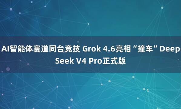 AI智能体赛道同台竞技 Grok 4.6亮相“撞车”DeepSeek V4 Pro正式版