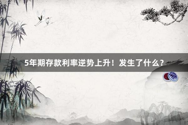 5年期存款利率逆势上升！发生了什么？