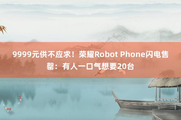 9999元供不应求！荣耀Robot Phone闪电售罄：有人一口气想要20台