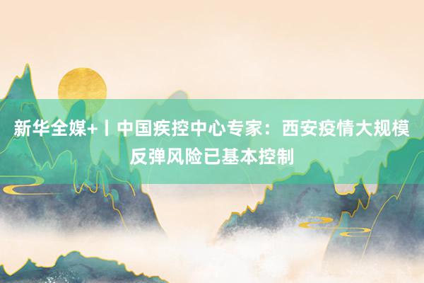 新华全媒+丨中国疾控中心专家：西安疫情大规模反弹风险已基本控制