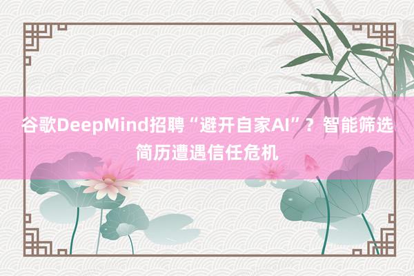 谷歌DeepMind招聘“避开自家AI”？智能筛选简历遭遇信任危机