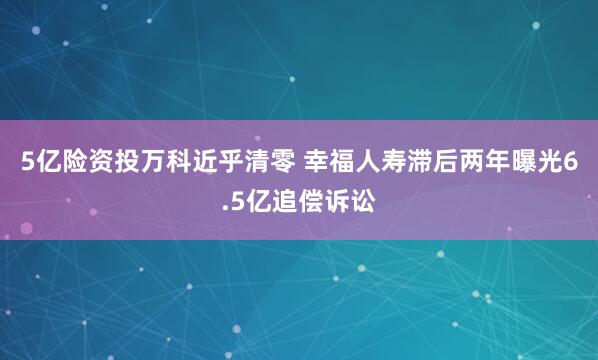 5亿险资投万科近乎清零 幸福人寿滞后两年曝光6.5亿追偿诉讼