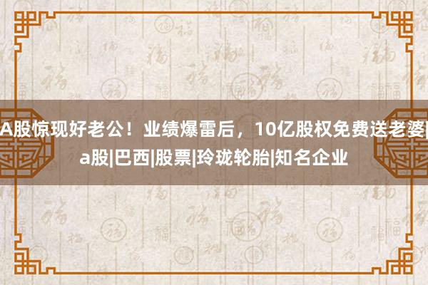 A股惊现好老公！业绩爆雷后，10亿股权免费送老婆|a股|巴西|股票|玲珑轮胎|知名企业