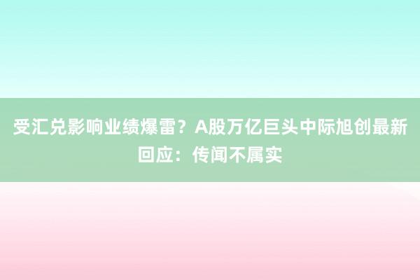 受汇兑影响业绩爆雷？A股万亿巨头中际旭创最新回应：传闻不属实