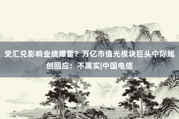 受汇兑影响业绩爆雷？万亿市值光模块巨头中际旭创回应：不属实|中国电信
