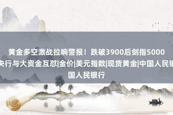 黄金多空激战拉响警报！跌破3900后剑指5000？央行与大资金互怼|金价|美元指数|现货黄金|中国人民银行
