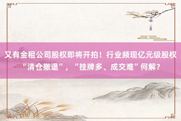 又有金租公司股权即将开拍！行业频现亿元级股权“清仓撤退”，“挂牌多、成交难”何解？