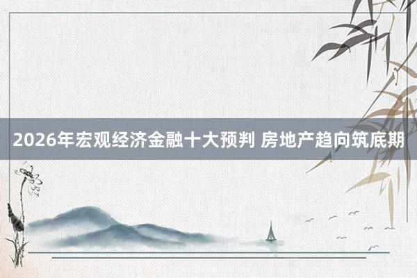 2026年宏观经济金融十大预判 房地产趋向筑底期