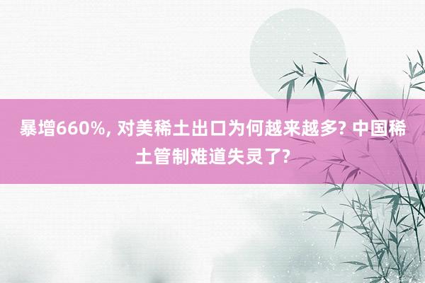 暴增660%, 对美稀土出口为何越来越多? 中国稀土管制难道失灵了?