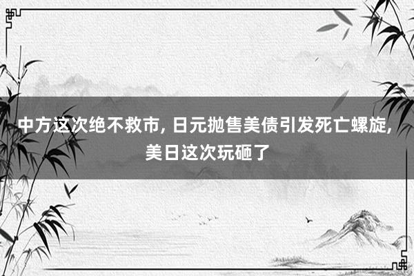 中方这次绝不救市, 日元抛售美债引发死亡螺旋, 美日这次玩砸了