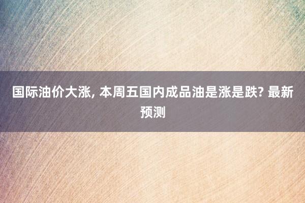 国际油价大涨, 本周五国内成品油是涨是跌? 最新预测
