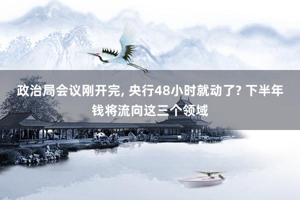 政治局会议刚开完, 央行48小时就动了? 下半年钱将流向这三个领域