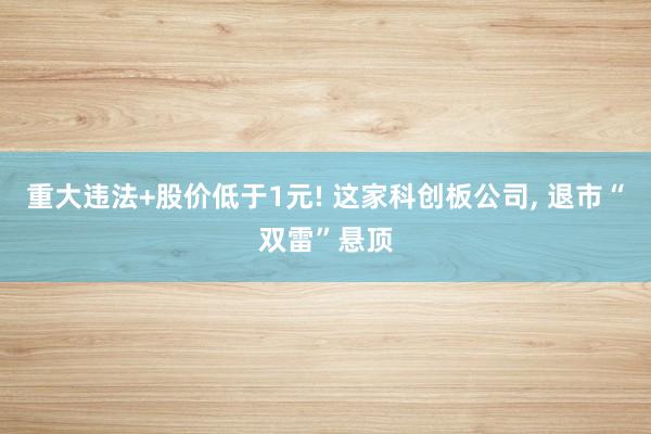 重大违法+股价低于1元! 这家科创板公司, 退市“双雷”悬顶