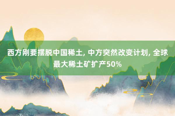 西方刚要摆脱中国稀土, 中方突然改变计划, 全球最大稀土矿扩产50%