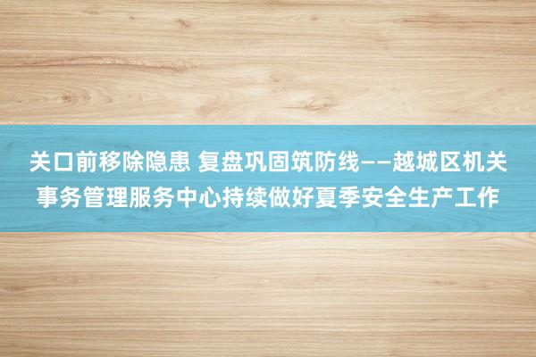 关口前移除隐患 复盘巩固筑防线——越城区机关事务管理服务中心持续做好夏季安全生产工作