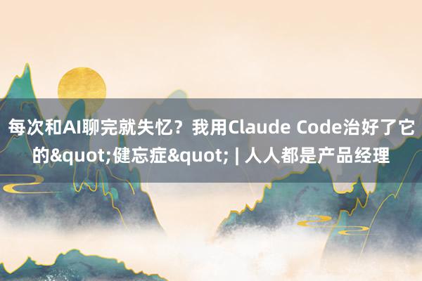 每次和AI聊完就失忆？我用Claude Code治好了它的"健忘症" | 人人都是产品经理