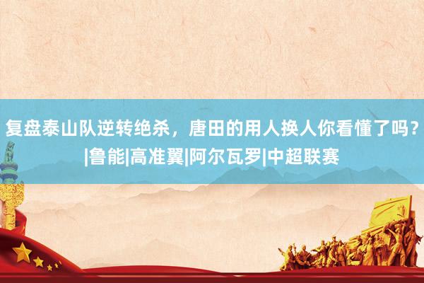 复盘泰山队逆转绝杀，唐田的用人换人你看懂了吗？|鲁能|高准翼|阿尔瓦罗|中超联赛