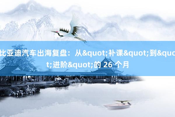 比亚迪汽车出海复盘：从"补课"到"进阶"的 26 个月