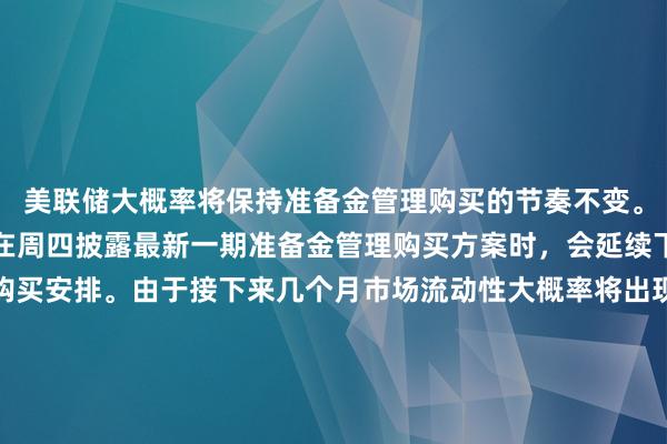 美联储大概率将保持准备金管理购买的节奏不变。市场普遍预期，美联储在周四披露最新一期准备金管理购买方案时，会延续下一阶段的短期国库券购买安排。由于接下来几个月市场流动性大概率将出现回落，政策制定者希望通过这一操作补充准备金规模。 巴克莱、德意志银行等机构的策略师预测，除了到期证券的再投资采购之外，美联储还将购入100亿美元的国库券。与此同时，美国银行方面分析，为了对冲国库券供给上升可能引发的融资端压
