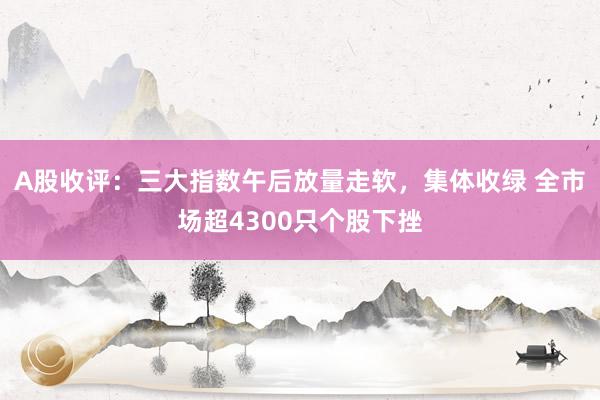 A股收评：三大指数午后放量走软，集体收绿 全市场超4300只个股下挫
