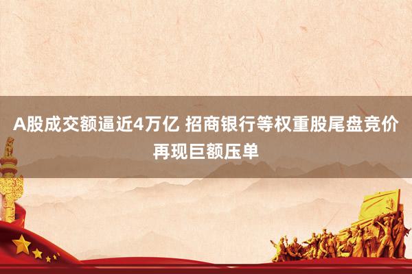 A股成交额逼近4万亿 招商银行等权重股尾盘竞价再现巨额压单