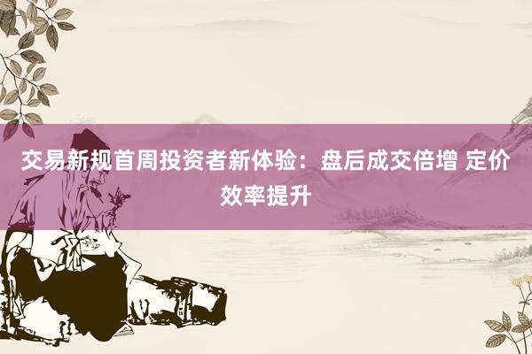 交易新规首周投资者新体验：盘后成交倍增 定价效率提升
