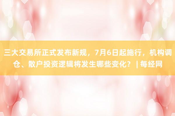 三大交易所正式发布新规，7月6日起施行，机构调仓、散户投资逻辑将发生哪些变化？ | 每经网