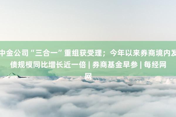 中金公司“三合一”重组获受理;今年以来券商境内发债规模同比增长近一倍 | 券商基金早参 | 每经网