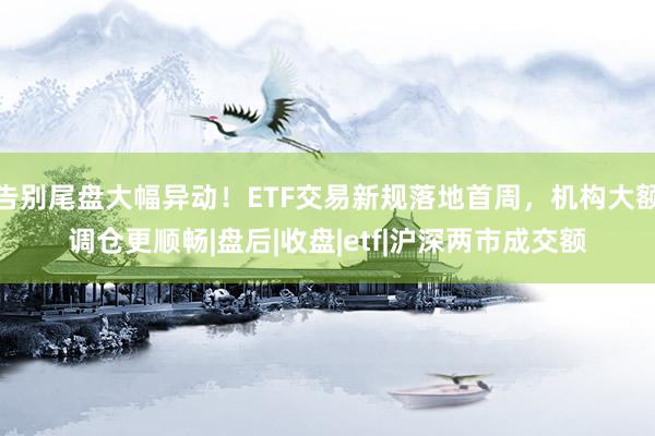 告别尾盘大幅异动！ETF交易新规落地首周，机构大额调仓更顺畅|盘后|收盘|etf|沪深两市成交额