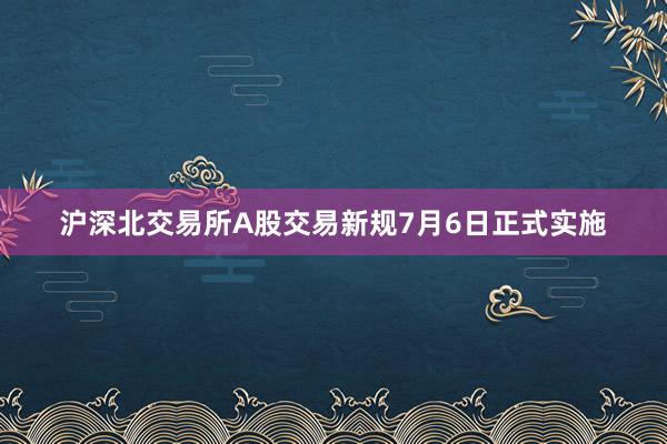 沪深北交易所A股交易新规7月6日正式实施