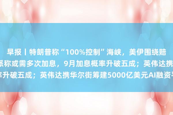 早报丨特朗普称“100%控制”海峡，美伊围绕赔偿互不相让；美联储鹰派称或需多次加息，9月加息概率升破五成；英伟达携华尔街筹建5000亿美元AI融资平台