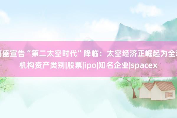 高盛宣告“第二太空时代”降临：太空经济正崛起为全新机构资产类别|股票|ipo|知名企业|spacex