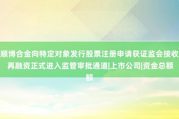 顺博合金向特定对象发行股票注册申请获证监会接收 再融资正式进入监管审批通道|上市公司|资金总额