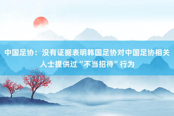 中国足协：没有证据表明韩国足协对中国足协相关人士提供过“不当招待”行为