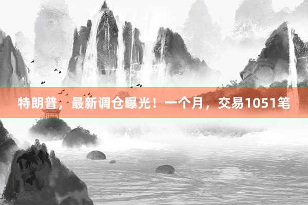 特朗普，最新调仓曝光！一个月，交易1051笔
