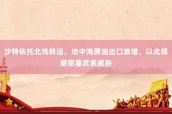 沙特依托北线转运，地中海原油出口激增，以此规避胡塞武装威胁