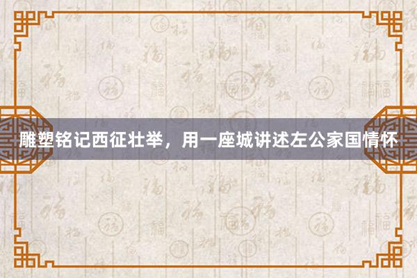 雕塑铭记西征壮举，用一座城讲述左公家国情怀