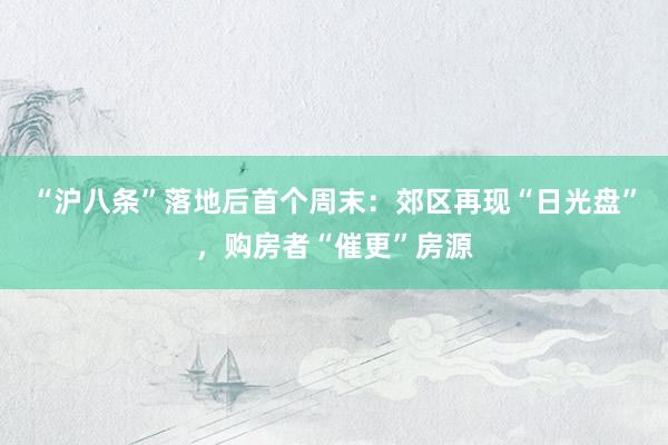 “沪八条”落地后首个周末：郊区再现“日光盘”，购房者“催更”房源