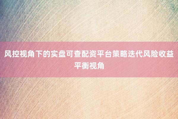 风控视角下的实盘可查配资平台策略迭代风险收益平衡视角